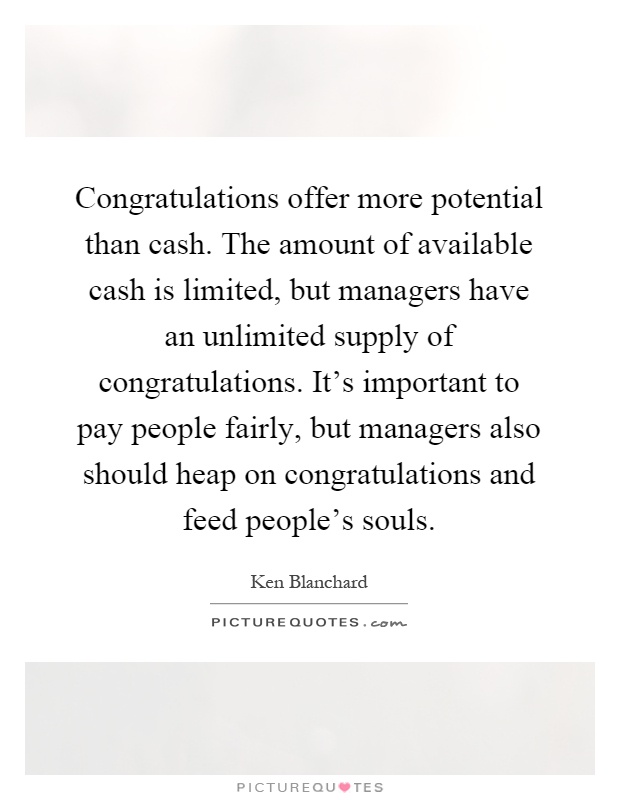 Congratulations offer more potential than cash. The amount of available cash is limited, but managers have an unlimited supply of congratulations. It's important to pay people fairly, but managers also should heap on congratulations and feed people's souls Picture Quote #1