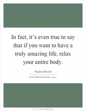 In fact, it’s even true to say that if you want to have a truly amazing life, relax your entire body Picture Quote #1