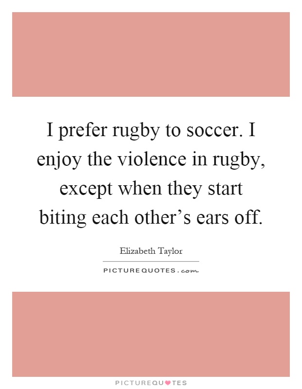I prefer rugby to soccer. I enjoy the violence in rugby, except when they start biting each other's ears off Picture Quote #1