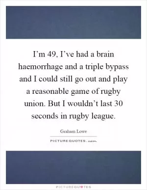 I’m 49, I’ve had a brain haemorrhage and a triple bypass and I could still go out and play a reasonable game of rugby union. But I wouldn’t last 30 seconds in rugby league Picture Quote #1