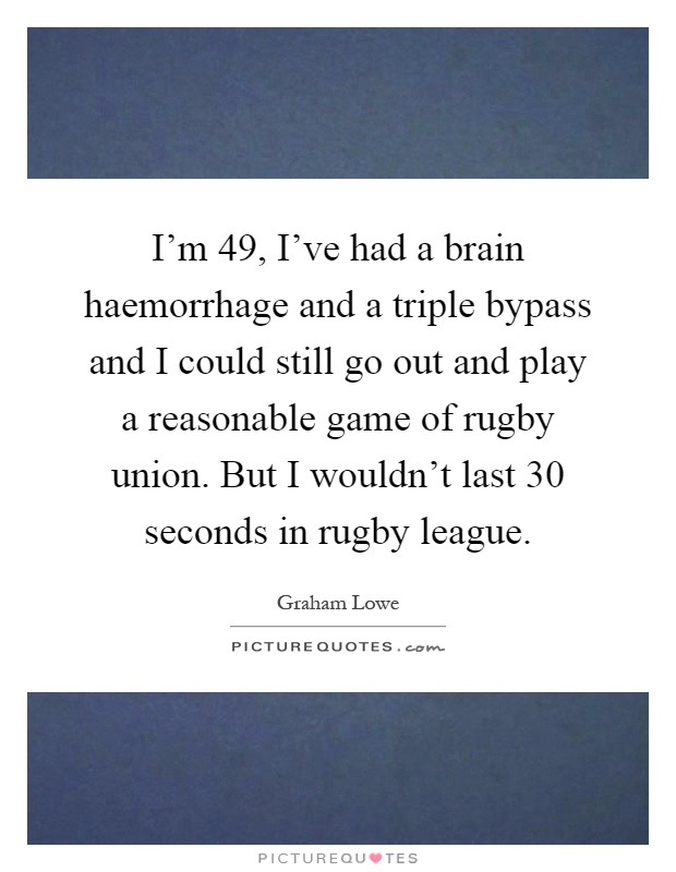I'm 49, I've had a brain haemorrhage and a triple bypass and I could still go out and play a reasonable game of rugby union. But I wouldn't last 30 seconds in rugby league Picture Quote #1