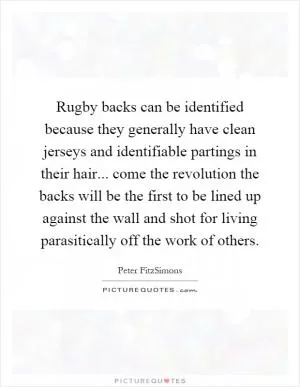 Rugby backs can be identified because they generally have clean jerseys and identifiable partings in their hair... come the revolution the backs will be the first to be lined up against the wall and shot for living parasitically off the work of others Picture Quote #1