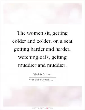The women sit, getting colder and colder, on a seat getting harder and harder, watching oafs, getting muddier and muddier Picture Quote #1