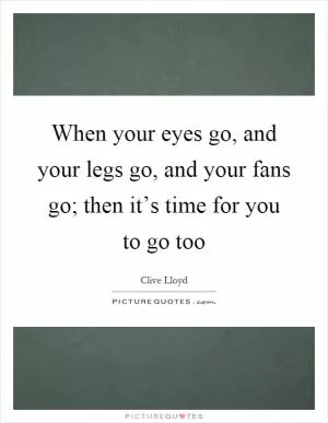 When your eyes go, and your legs go, and your fans go; then it’s time for you to go too Picture Quote #1