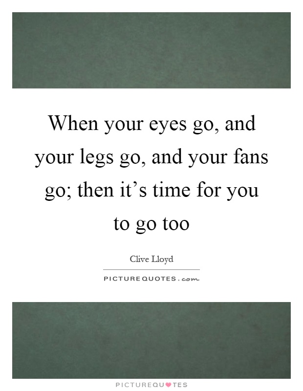 When your eyes go, and your legs go, and your fans go; then it's time for you to go too Picture Quote #1