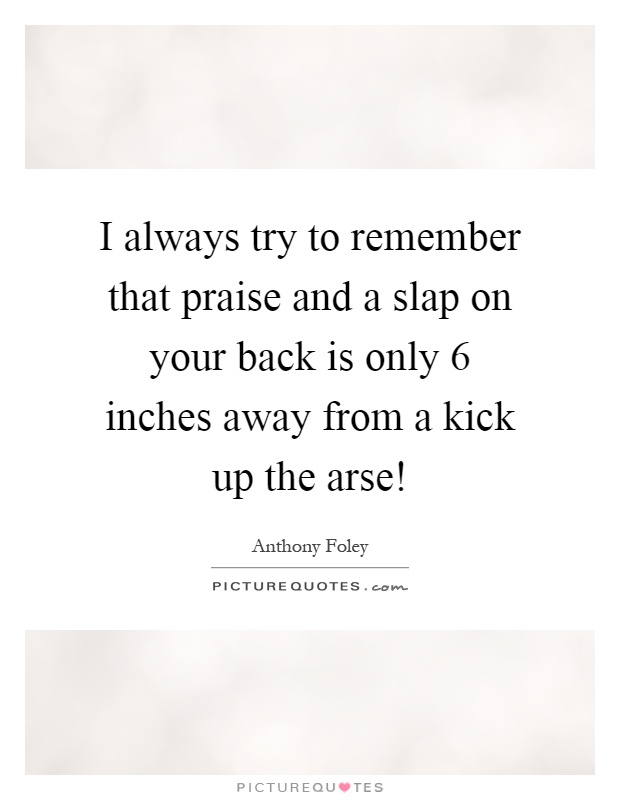 I always try to remember that praise and a slap on your back is only 6 inches away from a kick up the arse! Picture Quote #1
