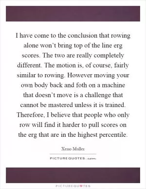 I have come to the conclusion that rowing alone won’t bring top of the line erg scores. The two are really completely different. The motion is, of course, fairly similar to rowing. However moving your own body back and foth on a machine that doesn’t move is a challenge that cannot be mastered unless it is trained. Therefore, I believe that people who only row will find it harder to pull scores on the erg that are in the highest percentile Picture Quote #1