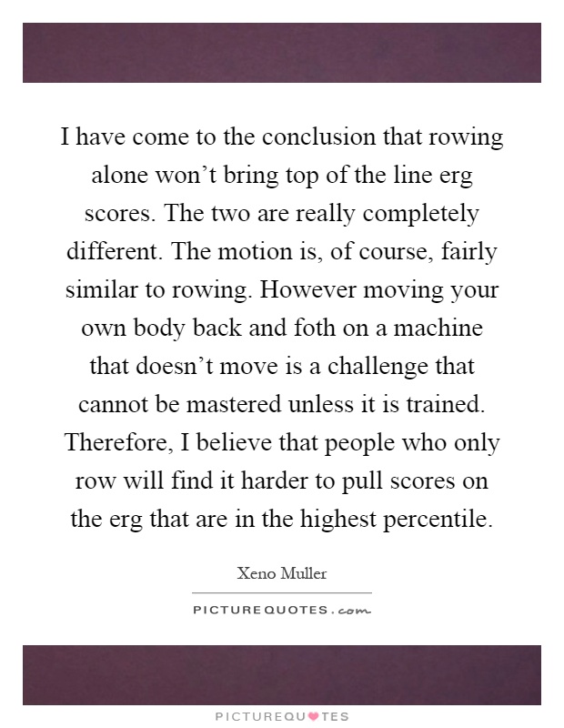 I have come to the conclusion that rowing alone won't bring top of the line erg scores. The two are really completely different. The motion is, of course, fairly similar to rowing. However moving your own body back and foth on a machine that doesn't move is a challenge that cannot be mastered unless it is trained. Therefore, I believe that people who only row will find it harder to pull scores on the erg that are in the highest percentile Picture Quote #1