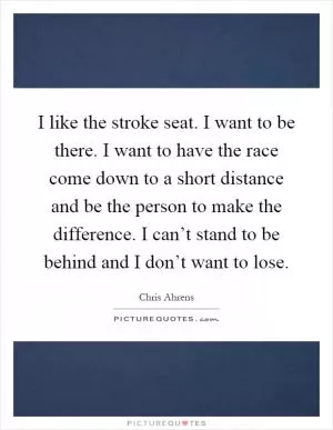 I like the stroke seat. I want to be there. I want to have the race come down to a short distance and be the person to make the difference. I can’t stand to be behind and I don’t want to lose Picture Quote #1