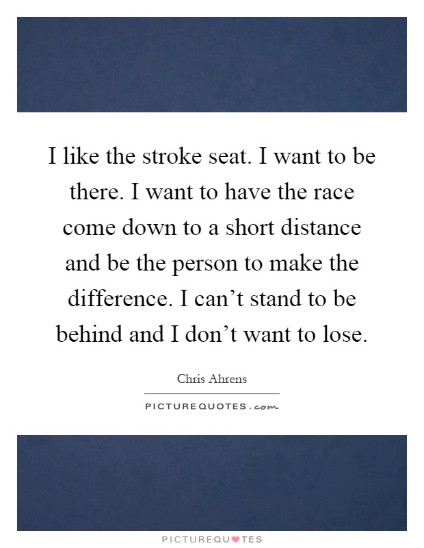 I like the stroke seat. I want to be there. I want to have the race come down to a short distance and be the person to make the difference. I can't stand to be behind and I don't want to lose Picture Quote #1