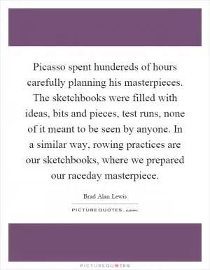 Picasso spent hundereds of hours carefully planning his masterpieces. The sketchbooks were filled with ideas, bits and pieces, test runs, none of it meant to be seen by anyone. In a similar way, rowing practices are our sketchbooks, where we prepared our raceday masterpiece Picture Quote #1