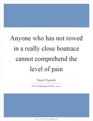 Anyone who has not rowed in a really close boatrace cannot comprehend the level of pain Picture Quote #1