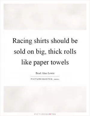 Racing shirts should be sold on big, thick rolls like paper towels Picture Quote #1