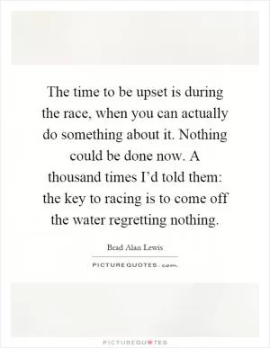 The time to be upset is during the race, when you can actually do something about it. Nothing could be done now. A thousand times I’d told them: the key to racing is to come off the water regretting nothing Picture Quote #1
