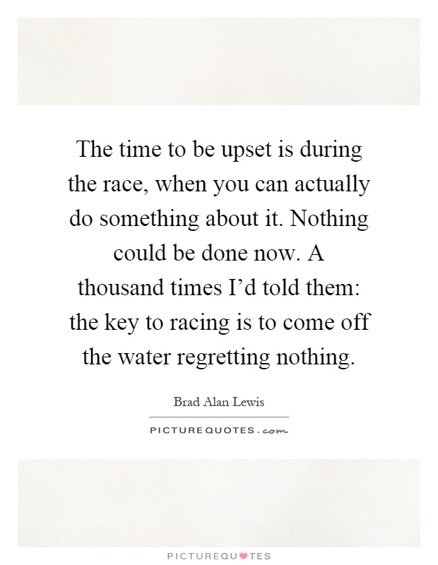 The time to be upset is during the race, when you can actually do something about it. Nothing could be done now. A thousand times I'd told them: the key to racing is to come off the water regretting nothing Picture Quote #1