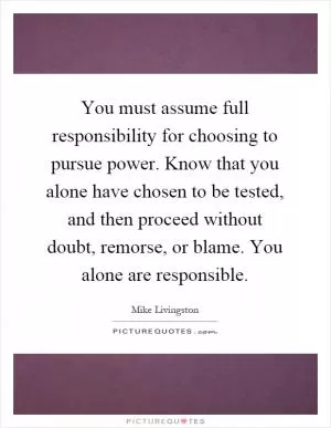 You must assume full responsibility for choosing to pursue power. Know that you alone have chosen to be tested, and then proceed without doubt, remorse, or blame. You alone are responsible Picture Quote #1
