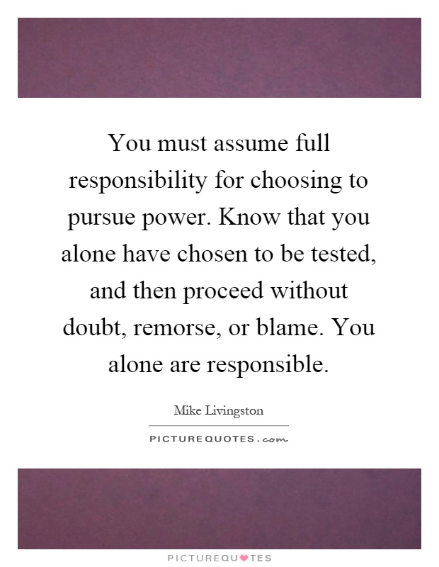 You must assume full responsibility for choosing to pursue power. Know that you alone have chosen to be tested, and then proceed without doubt, remorse, or blame. You alone are responsible Picture Quote #1