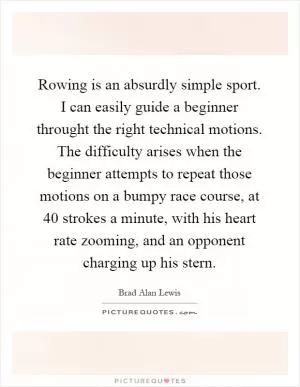 Rowing is an absurdly simple sport. I can easily guide a beginner throught the right technical motions. The difficulty arises when the beginner attempts to repeat those motions on a bumpy race course, at 40 strokes a minute, with his heart rate zooming, and an opponent charging up his stern Picture Quote #1