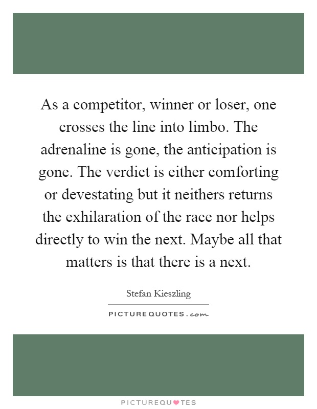 As a competitor, winner or loser, one crosses the line into limbo. The adrenaline is gone, the anticipation is gone. The verdict is either comforting or devestating but it neithers returns the exhilaration of the race nor helps directly to win the next. Maybe all that matters is that there is a next Picture Quote #1