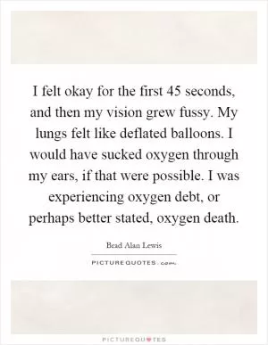 I felt okay for the first 45 seconds, and then my vision grew fussy. My lungs felt like deflated balloons. I would have sucked oxygen through my ears, if that were possible. I was experiencing oxygen debt, or perhaps better stated, oxygen death Picture Quote #1