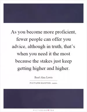 As you become more proficient, fewer people can offer you advice, although in truth, that’s when you need it the most because the stakes just keep getting higher and higher Picture Quote #1