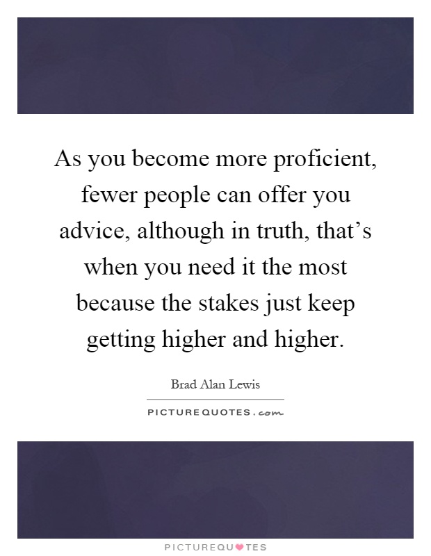 As you become more proficient, fewer people can offer you advice, although in truth, that's when you need it the most because the stakes just keep getting higher and higher Picture Quote #1