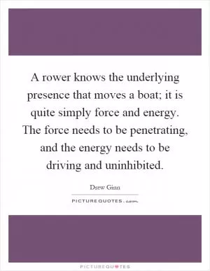 A rower knows the underlying presence that moves a boat; it is quite simply force and energy. The force needs to be penetrating, and the energy needs to be driving and uninhibited Picture Quote #1