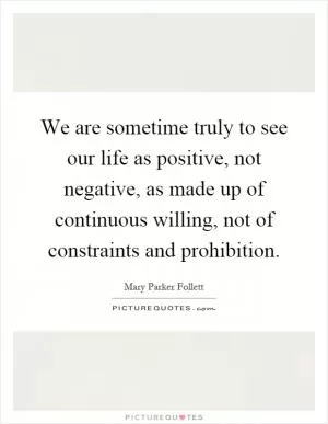 We are sometime truly to see our life as positive, not negative, as made up of continuous willing, not of constraints and prohibition Picture Quote #1
