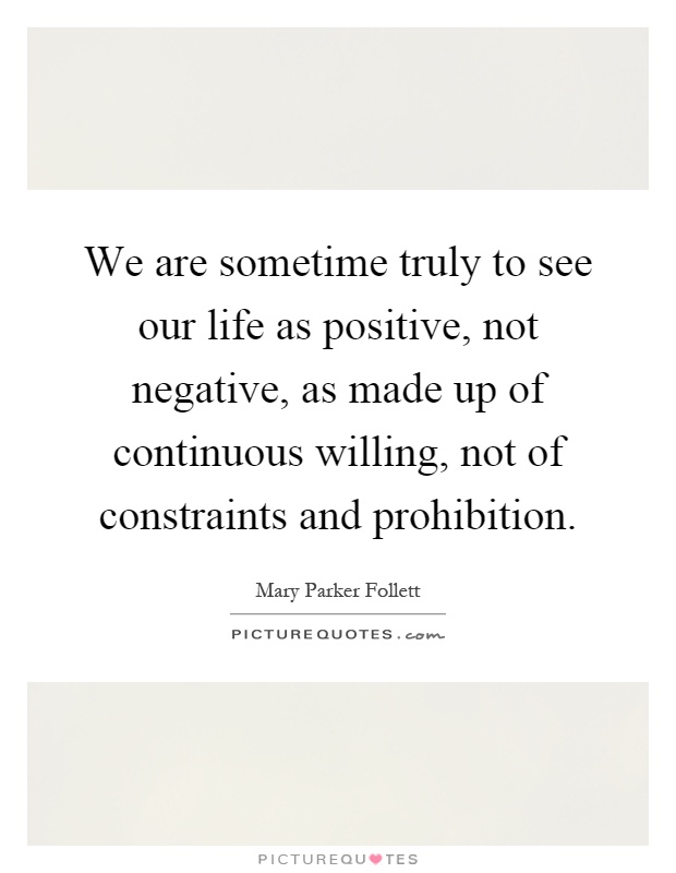 We are sometime truly to see our life as positive, not negative, as made up of continuous willing, not of constraints and prohibition Picture Quote #1