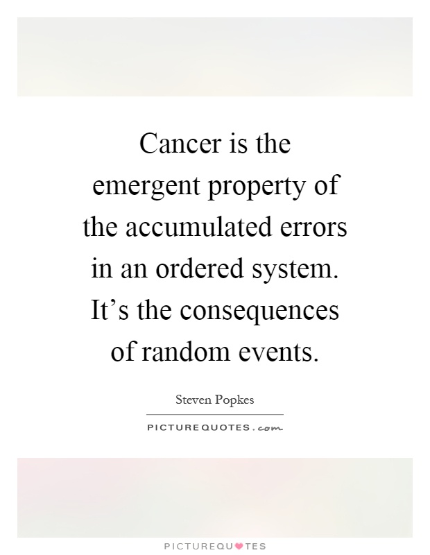 Cancer is the emergent property of the accumulated errors in an ordered system. It's the consequences of random events Picture Quote #1