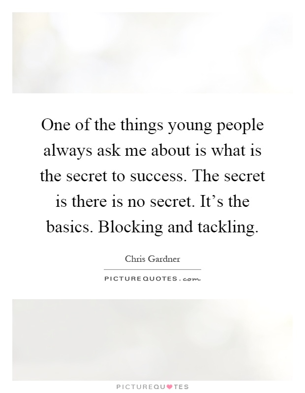 One of the things young people always ask me about is what is the secret to success. The secret is there is no secret. It's the basics. Blocking and tackling Picture Quote #1