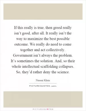 If this really is true, then greed really isn’t good, after all. It really isn’t the way to maximize the best possible outcome. We really do need to come together and act collectively. Government isn’t always the problem. It’s sometimes the solution. And, so their whole intellectual scaffolding collapses. So, they’d rather deny the science Picture Quote #1