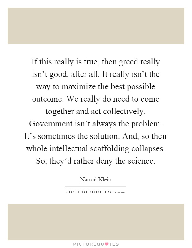 If this really is true, then greed really isn't good, after all. It really isn't the way to maximize the best possible outcome. We really do need to come together and act collectively. Government isn't always the problem. It's sometimes the solution. And, so their whole intellectual scaffolding collapses. So, they'd rather deny the science Picture Quote #1