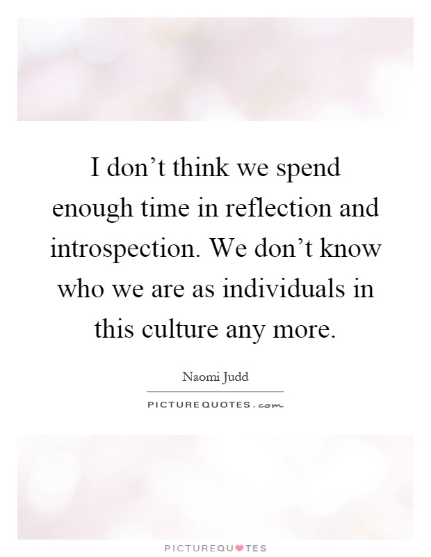 I don't think we spend enough time in reflection and introspection. We don't know who we are as individuals in this culture any more Picture Quote #1