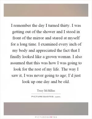 I remember the day I turned thirty. I was getting out of the shower and I stood in front of the mirror and stared at myself for a long time. I examined every inch of my body and appreciated the fact that I finally looked like a grown woman. I also assumed that this was how I was going to look for the rest of my life. The way I saw it, I was never going to age; I’d just look up one day and be old Picture Quote #1