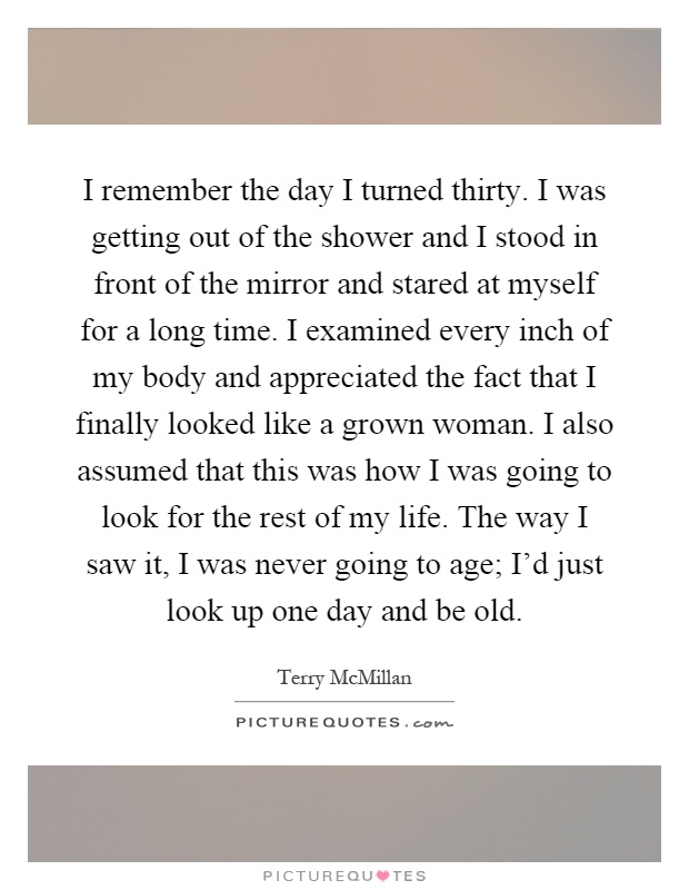 I remember the day I turned thirty. I was getting out of the shower and I stood in front of the mirror and stared at myself for a long time. I examined every inch of my body and appreciated the fact that I finally looked like a grown woman. I also assumed that this was how I was going to look for the rest of my life. The way I saw it, I was never going to age; I'd just look up one day and be old Picture Quote #1