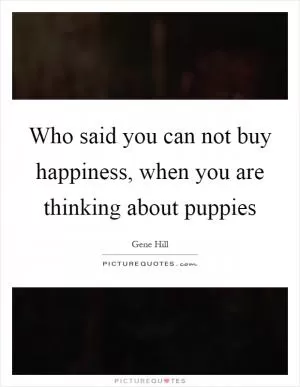 Who said you can not buy happiness, when you are thinking about puppies Picture Quote #1