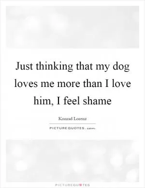 Just thinking that my dog loves me more than I love him, I feel shame Picture Quote #1