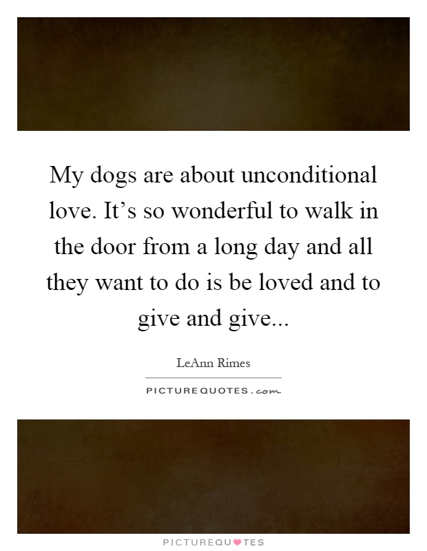 My dogs are about unconditional love. It's so wonderful to walk in the door from a long day and all they want to do is be loved and to give and give Picture Quote #1