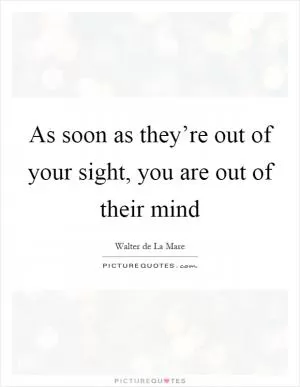 As soon as they’re out of your sight, you are out of their mind Picture Quote #1