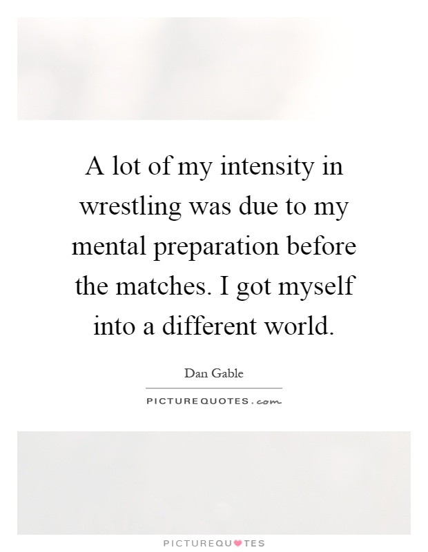 A lot of my intensity in wrestling was due to my mental preparation before the matches. I got myself into a different world Picture Quote #1