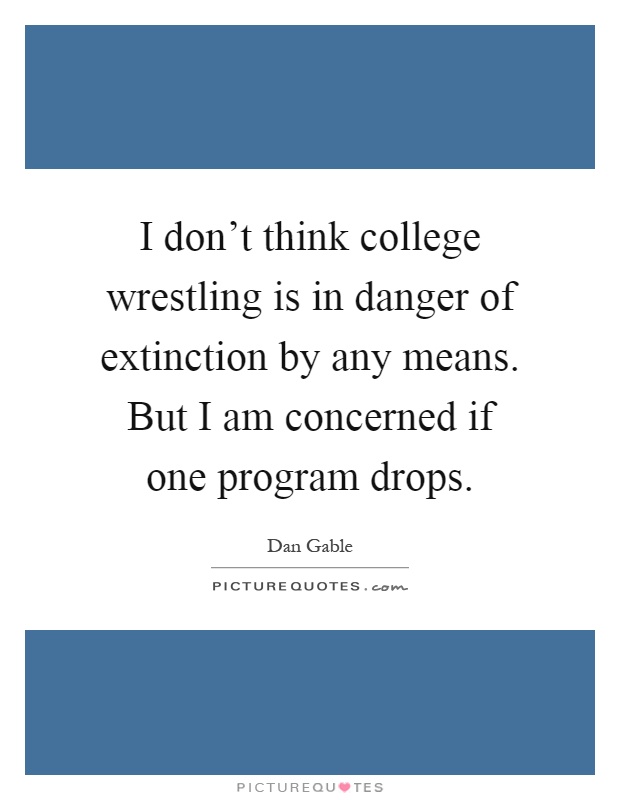 I don't think college wrestling is in danger of extinction by any means. But I am concerned if one program drops Picture Quote #1