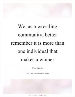 We, as a wrestling community, better remember it is more than one individual that makes a winner Picture Quote #1
