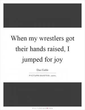 When my wrestlers got their hands raised, I jumped for joy Picture Quote #1