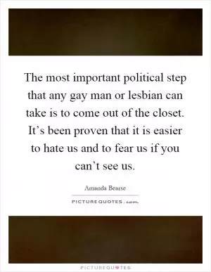 The most important political step that any gay man or lesbian can take is to come out of the closet. It’s been proven that it is easier to hate us and to fear us if you can’t see us Picture Quote #1