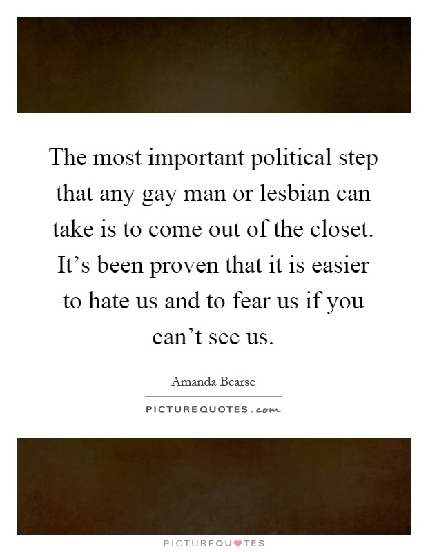 The most important political step that any gay man or lesbian can take is to come out of the closet. It's been proven that it is easier to hate us and to fear us if you can't see us Picture Quote #1