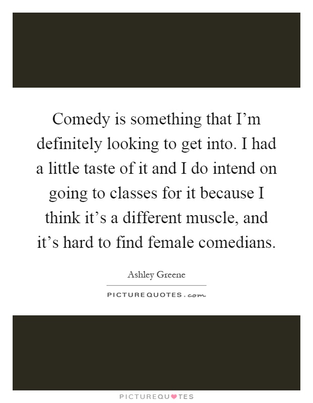 Comedy is something that I'm definitely looking to get into. I had a little taste of it and I do intend on going to classes for it because I think it's a different muscle, and it's hard to find female comedians Picture Quote #1