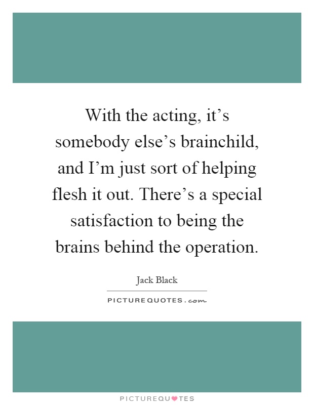 With the acting, it's somebody else's brainchild, and I'm just sort of helping flesh it out. There's a special satisfaction to being the brains behind the operation Picture Quote #1