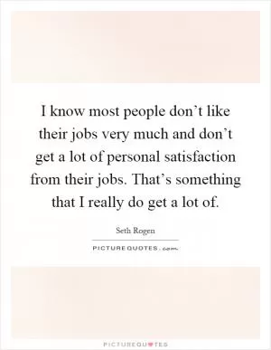 I know most people don’t like their jobs very much and don’t get a lot of personal satisfaction from their jobs. That’s something that I really do get a lot of Picture Quote #1