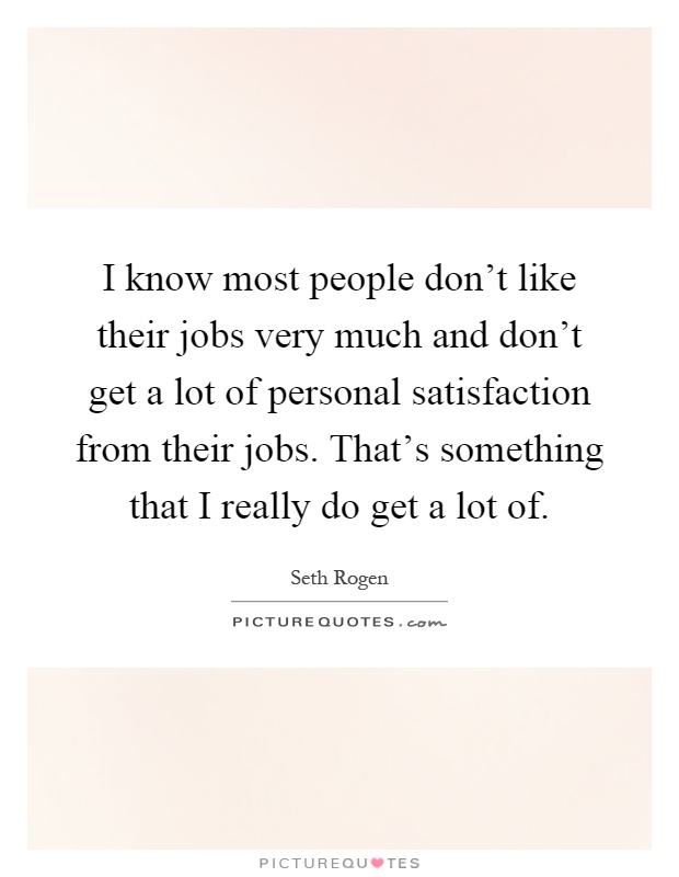 I know most people don't like their jobs very much and don't get a lot of personal satisfaction from their jobs. That's something that I really do get a lot of Picture Quote #1